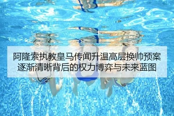 阿隆索执教皇马传闻升温高层换帅预案逐渐清晰背后的权力博弈与未来蓝图