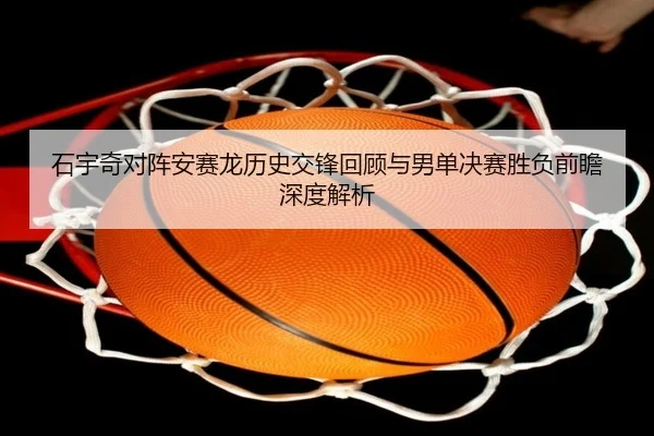 石宇奇对阵安赛龙历史交锋回顾与男单决赛胜负前瞻深度解析